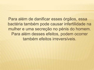 Para além de danificar esses órgãos, essa
bactéria também pode causar infertilidade na
mulher e uma secreção no pénis do homem.
  Para além desses efeitos, podem ocorrer
        também efeitos irreversíveis.
 