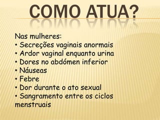 COMO ATUA?
Nas mulheres:
• Secreções vaginais anormais
• Ardor vaginal enquanto urina
• Dores no abdómen inferior
• Náuseas
• Febre
• Dor durante o ato sexual
• Sangramento entre os ciclos
menstruais
 