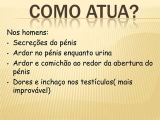 COMO ATUA?
Nos homens:
• Secreções do pénis

• Ardor no pénis enquanto urina

• Ardor e comichão ao redor da abertura do
  pénis
• Dores e inchaço nos testículos( mais
  improvável)
 