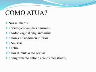 COMO ATUA?
 Nas mulheres:
 • Secreções vaginais anormais
 • Ardor vaginal enquanto urina
 • Dores no abdômen inferior
 • Náuseas
 • Febre
 • Dor durante o ato sexual
 • Sangramento entre os ciclos menstruais
 