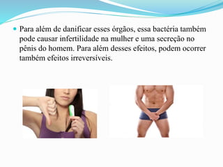  Para além de danificar esses órgãos, essa bactéria também
pode causar infertilidade na mulher e uma secreção no
pênis do homem. Para além desses efeitos, podem ocorrer
também efeitos irreversíveis.
 