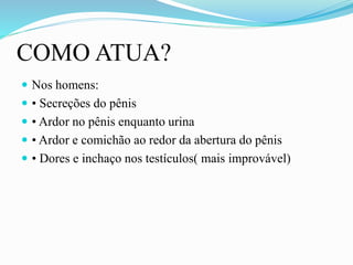 COMO ATUA?
 Nos homens:
 • Secreções do pênis
 • Ardor no pênis enquanto urina
 • Ardor e comichão ao redor da abertura do pênis
 • Dores e inchaço nos testículos( mais improvável)
 