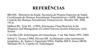 REFERÊNCIAS
BRASIL. Ministério da Saúde. Secretaria de Projetos Especiais de Saúde.
Coordenação de Doenças Sexualmente Transmissíveis e AIDS. Manual de
Controle das Doenças Sexualmente Transmissíveis. Brasília: MS, 2006.
142 p.
DeBiasi RL, Tyler KL. (1999). Polymerase Chain Reaction in the
Diagnosis and Management of Central Nervous System Infections. Arch
Neurol.
Carvalho GM. Enfermagem em Ginecologia. 1ª ed. São Paulo: EPU; 2004.
Sobral V, Tavares CMM, Silveira MF. Acolhimento como instrumento
terapêutico. In: Santos I, Figueiredo NMA, Padilha MICS, Souza SROS,
Machado WCA, Cupello AJ. Enfermagem
 