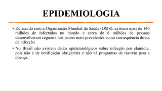 EPIDEMIOLOGIA
• De acordo com a Organização Mundial da Saúde (OMS), existem mais de 140
milhões de infectados no mundo e cerca de 6 milhões de pessoas
desenvolveram cegueira nos países mais prevalentes como consequência direta
da infecção.
• No Brasil não existem dados epidemiológicos sobre infecção por clamídia,
pois não é de notificação obrigatória e não há programas de rastreio para a
doença.
 