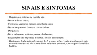 SINAIS E SINTOMAS
• Os principais sintomas de clamídia são:
-Dor ou ardor ao urinar;
-Corrimento vaginal ou peniano, semelhante a pus;
-Dor ou sangramento durante o contato íntimo;
-Dor pélvica;
-Dor e inchaço nos testículos, no caso dos homens;
-Sangramento fora do período menstrual, no caso das mulheres.
• Os sintomas de clamídia podem surgir 1 a 3 semanas após a relação sexual desprotegida,
no entanto mesmo que não existam sinais e sintomas aparentes, a pessoa pode transmitir a
bactéria.
 