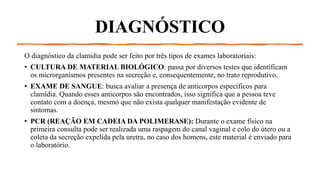DIAGNÓSTICO
O diagnóstico da clamídia pode ser feito por três tipos de exames laboratoriais:
• CULTURA DE MATERIAL BIOLÓGICO: passa por diversos testes que identificam
os microrganismos presentes na secreção e, consequentemente, no trato reprodutivo.
• EXAME DE SANGUE: busca avaliar a presença de anticorpos específicos para
clamídia. Quando esses anticorpos são encontrados, isso significa que a pessoa teve
contato com a doença, mesmo que não exista qualquer manifestação evidente de
sintomas.
• PCR (REAÇÃO EM CADEIA DA POLIMERASE): Durante o exame físico na
primeira consulta pode ser realizada uma raspagem do canal vaginal e colo do útero ou a
coleta da secreção expelida pela uretra, no caso dos homens, este material é enviado para
o laboratório.
 