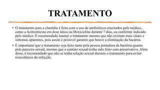 TRATAMENTO
• O tratamento para a clamídia é feito com o uso de antibióticos receitados pelo médico,
como a Azitromicina em dose única ou Doxiciclina durante 7 dias, ou conforme indicado
pelo médico. É recomendado manter o tratamento mesmo que não existam mais sinais e
sintomas aparentes, pois assim é possível garantir que houve a eliminação da bactéria.
• É importante que o tratamento seja feito tanto pela pessoa portadora da bactéria quanto
pelo parceiro sexual, mesmo que o contato sexual tenha sido feito com preservativo. Além
disso, é recomendado que não se tenha relação sexual durante o tratamento para evitar
reincidência da infecção.
 