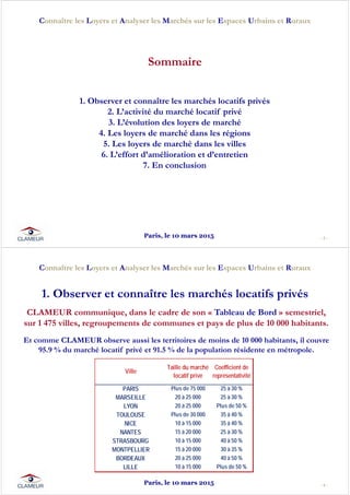 - 3 -
Connaître les Loyers et Analyser les Marchés sur les Espaces Urbains et Ruraux
1. Observer et connaître les marchés locatifs privés
2. L’activité du marché locatif privé
3. L’évolution des loyers de marché
4. Les loyers de marché dans les régions
5. Les loyers de marché dans les villes
6. L’effort d’amélioration et d’entretien
7. En conclusion
Sommaire
Paris, le 10 mars 2015
- 4 -
Connaître les Loyers et Analyser les Marchés sur les Espaces Urbains et Ruraux
CLAMEUR communique, dans le cadre de son « Tableau de Bord » semestriel,
sur 1 475 villes, regroupements de communes et pays de plus de 10 000 habitants.
Et comme CLAMEUR observe aussi les territoires de moins de 10 000 habitants, il couvre
95.9 % du marché locatif privé et 91.5 % de la population résidente en métropole.
1. Observer et connaître les marchés locatifs privés
Ville
Taille du marché
locatif privé
Coefficient de
représentativité
PARIS Plus de 75 000 25 à 30 %
MARSEILLE 20 à 25 000 25 à 30 %
LYON 20 à 25 000 Plus de 50 %
TOULOUSE Plus de 30 000 35 à 40 %
NICE 10 à 15 000 35 à 40 %
NANTES 15 à 20 000 25 à 30 %
STRASBOURG 10 à 15 000 40 à 50 %
MONTPELLIER 15 à 20 000 30 à 35 %
BORDEAUX 20 à 25 000 40 à 50 %
LILLE 10 à 15 000 Plus de 50 %
Paris, le 10 mars 2015
 