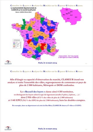 - 5 -
Connaître les Loyers et Analyser les Marchés sur les Espaces Urbains et Ruraux
Paris, le 10 mars 2014
- 6 -
Connaître les Loyers et Analyser les Marchés sur les Espaces Urbains et Ruraux
Afin d’élargir sa capacité d’observation du marché, CLAMEUR étend son
analyse et traite l’ensemble des villes, regroupements de communes et pays de
plus de 2 500 habitants, Métropole et DOM confondus.
Le « Recueil des loyers » classe ainsi 4 355 territoires,
en distinguant les loyers selon le type de logements (studio/1 pièce, 2 pièces, …) :
dont 2 914 villes (67.5 % des villes de plus de 2 500 habitants)
et 1 441 EPCI (70.2 % des EPCI de plus de 2 500 habitants), hors les doubles comptes.
Par exemple, dans un département tel celui du Bas Rhin, CLAMEUR observe 67 villes et 33 EPCI.
Paris, le 10 mars 2015
 