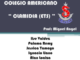 COLEGIO AMERICANO

 “ CLAMIDIA (ETS) ”

                Prof: Miguel Angel

          Ilse Valdez
         Paloma Remy
        Jessica Tamayo
         Ignacio Llano
          Alan Loaiza
 