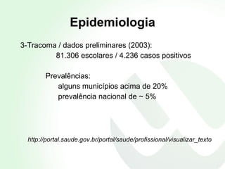 Epidemiologia 3-Tracoma / dados preliminares (2003): 81.306 escolares / 4.236 casos positivos  Prevalências:  alguns municípios acima de 20% prevalência nacional de ~ 5% http://portal.saude.gov.br/portal/saude/profissional/visualizar_texto 