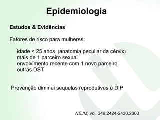 NEJM,  vol. 349:2424-2430,2003 Estudos & Evidências Fatores de risco para mulheres:  idade < 25 anos  ( anatomia peculiar da cérvix )  mais de 1 parceiro sexual envolvimento recente com 1 novo parceiro  outras DST Prevenção diminui seqüelas reprodutivas e DIP Epidemiologia 