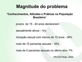 " Conhecimentos, Atitudes e Práticas na População Brasileira “ jovens  de  15 - 24 anos declararam: sexualmente ativos -  70%  iniciação sexual com menos de 15 anos - 36%  mais de 10 parcerias sexuais - 16% mais de 5 parcerias sexuais no último ano- 7%  PN-DST/Aids,  2004 Magnitude do problema 
