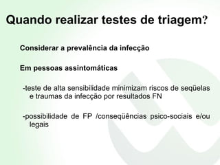 Quando realizar testes de triagem ? Considerar a prevalência da infecção Em pessoas assintomáticas -teste de alta sensibilidade minimizam riscos de seqüelas e traumas da infecção por resultados FN -possibilidade de FP /conseqüências psico-sociais e/ou legais 