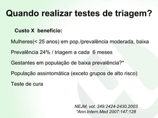 Quando realizar testes de triagem? Custo X  benefício: Mulheres(< 25 anos) em pop./prevalência moderada, baixa   Prevalência 24% / triagem a cada  6 meses Gestantes em população de baixa prevalência?* População assintomática (exceto grupos de alto risco) Teste de cura NEJM,   vol. 349:2424-2430,2003 *Ann.Intern.Med 2007:147:128 