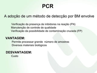 PCR A adoção de um método de detecção por BM envolve Verificação da presença de inibidores na reação (FN) Manutenção de controle de qualidade Verificação da possibilidade de contaminação cruzada (FP) VANTAGEM: Permite processar grande  número de amostras Diversos materiais biológicos DESVANTAGEM: Custo 