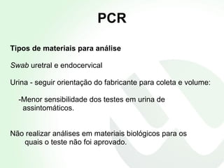 PCR Tipos de materiais para análise Swab  uretral e endocervical Urina - seguir orientação do fabricante para coleta e volume: -Menor sensibilidade dos testes em urina de  assintomáticos. Não realizar análises em materiais biológicos para os  quais o teste não foi aprovado. 