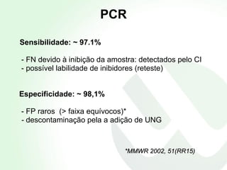 PCR Sensibilidade: ~ 97.1% - FN devido à inibição da amostra: detectados pelo CI - possível labilidade de inibidores (reteste) Especificidade: ~ 98,1%   - FP raros  (> faixa equívocos)* -  descontaminação pela a adição de UNG *MMWR 2002, 51(RR15) 