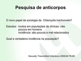 Pesquisa de anticorpos   O novo papel da sorologia da  Chlamydia trachomatis ? Estudos:  muitos em populações de clínicas: viés poucos em homens incidência: são poucos e mal relacionados Qual a verdadeira incidência na população? Sexually Transmitted Infections  2008;84:79-80 