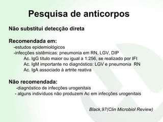 Pesquisa de anticorpos Não substitui detecção direta Recomendada em: -estudos epidemiológicos  -infecções sistêmicas: pneumonia em RN, LGV, DIP Ac. IgG título maior ou igual a 1:256, se realizado por IFI Ac. IgM importante no diagnóstico: LGV e pneumonia  RN Ac. IgA associado à artrite reativa Não recomendada: -diagnóstico de infecções urogenitais  - alguns indivíduos não produzem Ac em infecções urogenitais Black,97(Clin Microbiol Review) 