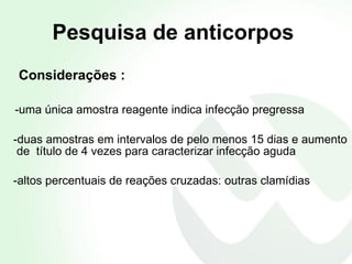 Pesquisa de anticorpos Considerações : -uma única amostra reagente indica infecção pregressa -duas amostras em intervalos de pelo menos 15 dias e aumento de  título de 4 vezes para caracterizar infecção aguda  -altos percentuais de reações cruzadas: outras clamídias 