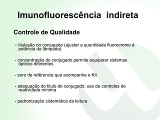 Controle de Qualidade -  titulação do conjugado (ajustar a quantidade fluorocromo à  potência da lâmpada) - concentração do conjugado permite equiparar sistemas  ópticos diferentes - soro de refêrencia que acompanha o Kit  - adequação do titulo do conjugado: uso de controles de  reatividade mínima  - padronização sistemática da leitura Imunofluorescência  indireta 