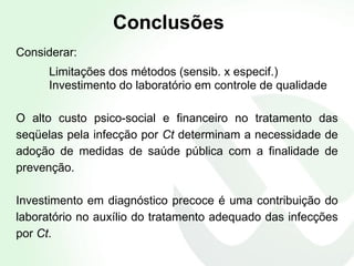 Conclusões Considerar: Limitações dos métodos (sensib. x especif.)  Investimento do laboratório em controle de qualidade O alto custo psico-social e financeiro no tratamento das seqüelas pela infecção por  Ct  determinam a necessidade de adoção de medidas de saúde pública com a finalidade de prevenção. Investimento em diagnóstico precoce é uma contribuição do laboratório no auxílio do tratamento adequado das infecções por  Ct .  