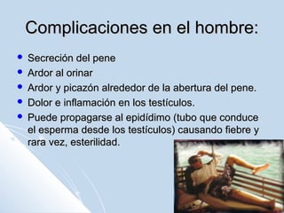 Complicaciones en el hombre:
Secreción del pene
 Ardor al orinar
 Ardor y picazón alrededor de la abertura del pene.
 Dolor e inflamación en los testículos.
 Puede propagarse al epidídimo (tubo que conduce
el esperma desde los testículos) causando fiebre y
rara vez, esterilidad.


 