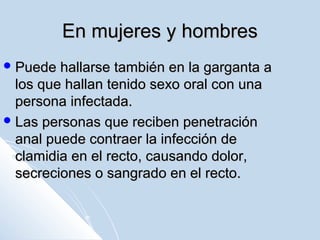 En mujeres y hombres
 Puede

hallarse también en la garganta a
los que hallan tenido sexo oral con una
persona infectada.
 Las personas que reciben penetración
anal puede contraer la infección de
clamidia en el recto, causando dolor,
secreciones o sangrado en el recto.

 