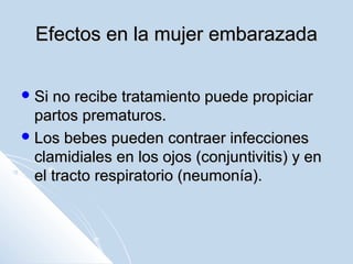 Efectos en la mujer embarazada
 Si

no recibe tratamiento puede propiciar
partos prematuros.
 Los bebes pueden contraer infecciones
clamidiales en los ojos (conjuntivitis) y en
el tracto respiratorio (neumonía).

 