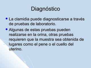 Diagnóstico
 La

clamidia puede diagnosticarse a través
de pruebas de laboratorio.
 Algunas de estas pruebas pueden
realizarse en la orina, otras pruebas
requieren que la muestra sea obtenida de
lugares como el pene o el cuello del
uterino.

 