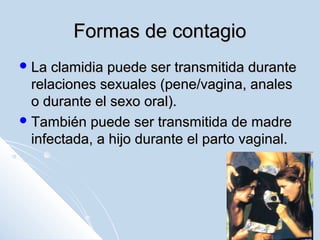 Formas de contagio
 La

clamidia puede ser transmitida durante
relaciones sexuales (pene/vagina, anales
o durante el sexo oral).
 También puede ser transmitida de madre
infectada, a hijo durante el parto vaginal.

 