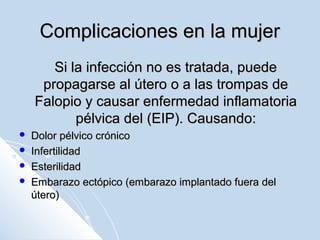 Complicaciones en la mujer
Si la infección no es tratada, puede
propagarse al útero o a las trompas de
Falopio y causar enfermedad inflamatoria
pélvica del (EIP). Causando:





Dolor pélvico crónico
Infertilidad
Esterilidad
Embarazo ectópico (embarazo implantado fuera del
útero)

 