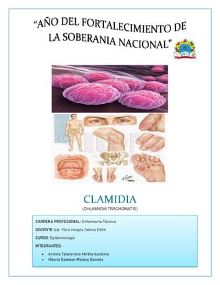 CLAMIDIA
(CHLAMYDIA TRACHOMATIS)
CARRERA PROFESIONAL: Enfermería Técnica
DOCENTE: Lic. Vilca Huayta Delma Edith
CURSO: Epidemiología
INTEGRANTES:
 Arriola Talaverano Mirtha karolina
 Hilario Esteban Melany Daniela
 