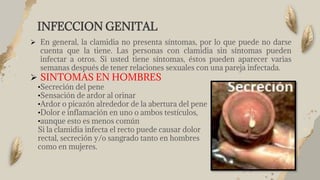 INFECCION GENITAL
 En general, la clamidia no presenta síntomas, por lo que puede no darse
cuenta que la tiene. Las personas con clamidia sin síntomas pueden
infectar a otros. Si usted tiene síntomas, éstos pueden aparecer varias
semanas después de tener relaciones sexuales con una pareja infectada.
 SINTOMAS EN HOMBRES
•Secreción del pene
•Sensación de ardor al orinar
•Ardor o picazón alrededor de la abertura del pene
•Dolor e inflamación en uno o ambos testículos,
•aunque esto es menos común
Si la clamidia infecta el recto puede causar dolor
rectal, secreción y/o sangrado tanto en hombres
como en mujeres.
 