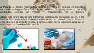 La PCR: Es la prueba recomendada para la detección de clamidia en muestras
procedentes de los genitales (uretra/vagina/cervix), oro faríngeas y anales en base a la
sensibilidad, facilidad de recogida y procesamiento de la muestra.
Cultivo: Esto es una prueba para detectar las bacterias que causan una infección por
clamidia. Una muestra de líquido corporal de zonas como el cuello uterino, la uretra,
el ojo, el recto o la garganta se añade a ciertas células que se usan para hacer que se
multipliquen las bacterias de la clamidia.
 