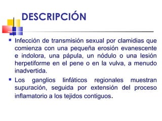DESCRIPCIÓN
 Infección de transmisión sexual por clamidias que
comienza con una pequeña erosión evanescente
e indolora, una pápula, un nódulo o una lesión
herpetiforme en el pene o en la vulva, a menudo
inadvertida.
 Los ganglios linfáticos regionales muestran
supuración, seguida por extensión del proceso
inflamatorio a los tejidos contiguos.
 