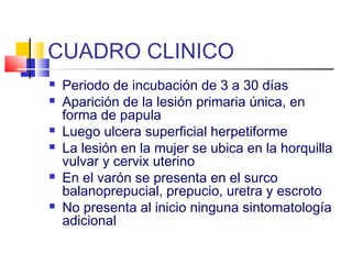 CUADRO CLINICO
 Periodo de incubación de 3 a 30 días
 Aparición de la lesión primaria única, en
forma de papula
 Luego ulcera superficial herpetiforme
 La lesión en la mujer se ubica en la horquilla
vulvar y cervix uterino
 En el varón se presenta en el surco
balanoprepucial, prepucio, uretra y escroto
 No presenta al inicio ninguna sintomatología
adicional
 