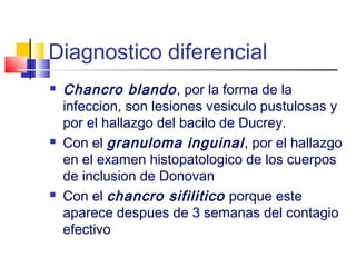 Diagnostico diferencial
 Chancro blando, por la forma de la
infeccion, son lesiones vesiculo pustulosas y
por el hallazgo del bacilo de Ducrey.
 Con el granuloma inguinal, por el hallazgo
en el examen histopatologico de los cuerpos
de inclusion de Donovan
 Con el chancro sifilitico porque este
aparece despues de 3 semanas del contagio
efectivo
 