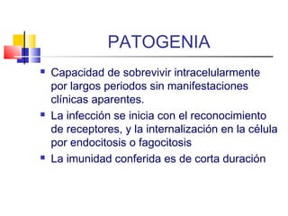 PATOGENIA
 Capacidad de sobrevivir intracelularmente
por largos periodos sin manifestaciones
clínicas aparentes.
 La infección se inicia con el reconocimiento
de receptores, y la internalización en la célula
por endocitosis o fagocitosis
 La imunidad conferida es de corta duración
 