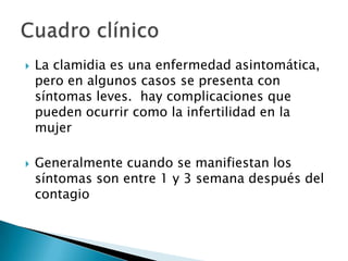    La clamidia es una enfermedad asintomática,
    pero en algunos casos se presenta con
    síntomas leves. hay complicaciones que
    pueden ocurrir como la infertilidad en la
    mujer

   Generalmente cuando se manifiestan los
    síntomas son entre 1 y 3 semana después del
    contagio
 