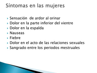    Sensación de ardor al orinar
   Dolor en la parte inferior del vientre
   Dolor en la espalda
   Nauseas
   Fiebre
   Dolor en el acto de las relaciones sexuales
   Sangrado entre los periodos mestruales
 