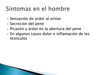    Sensación de ardor al orinar
   Secreción del pene
   Picazón y ardor en la abertura del pene
   En algunos casos dolor e inflamación de los
    testículos
 