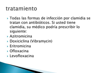    Todas las formas de infección por clamidia se
    tratan con antibióticos. Si usted tiene
    clamidia, su médico podría prescribir lo
    siguiente:
   Azitromicina
   Doxiciclina (Vibramycin)
   Eritromicina
   Ofloxacina
   Levofloxacina
 