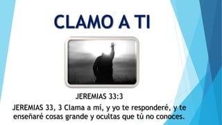 CLAMO A TI
JEREMIAS 33:3
JEREMIAS 33, 3 Clama a mí, y yo te responderé, y te
enseñaré cosas grande y ocultas que tú no conoces.
 