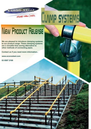 New Product Release 
We are pleased to introduce clamping systems 
to our product range. These clamping systems 
are a versatile time saving alternative to 
other methods of connecting pipes. 
Contact us if you need more information.. 
www.econosteel.com 
03 9587 2100 
 