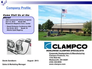 Company Profile
WORLDWIDE CLAMPING SPECIALISTS
Corporate Headquarters & Manufacturing
Clampco Products, Inc.
1743 Wall Rd.
Wadsworth, OH 44281
(330) 336-8850
www.clampco.com
Derek Sandborn August 2013
Sales & Marketing Manager
Come Visit Us at the
Show!
• SAE Commercial Vehicle Congress
Oct 1-3, 2013 Booth 404
Rosemont Stephens Conv. Center
• Diesel Emission Conference USA
Oct 22-24, 2013 Booth 18
Atlanta Hyatt Regency
 