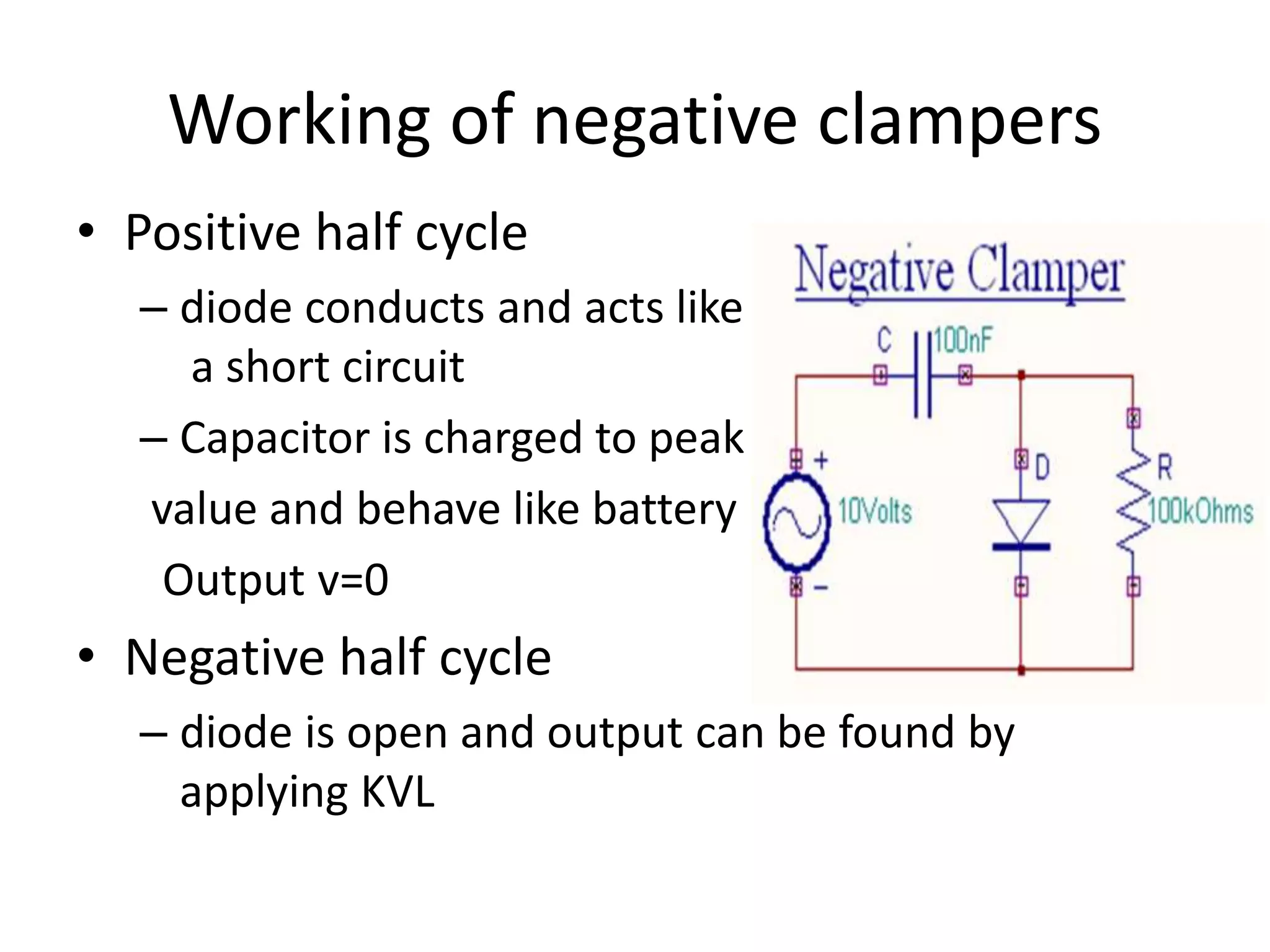Working of negative clampers
• Positive half cycle
– diode conducts and acts like
a short circuit
– Capacitor is charged to peak
value and behave like battery
Output v=0
• Negative half cycle
– diode is open and output can be found by
applying KVL