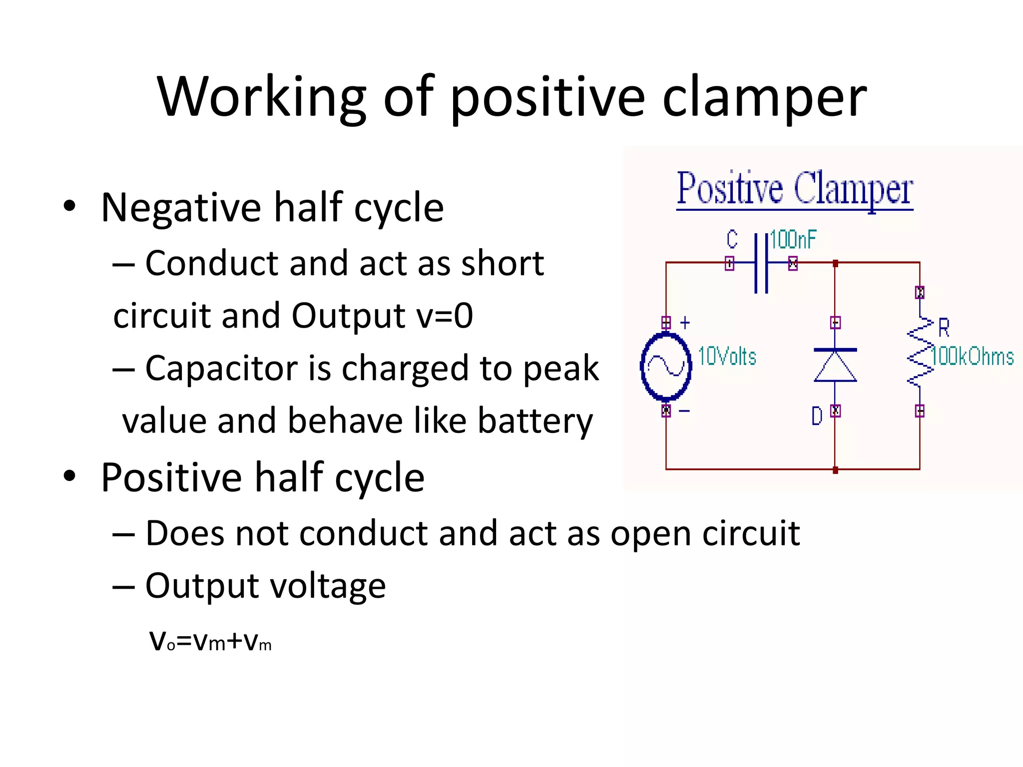 Working of positive clamper
• Negative half cycle
– Conduct and act as short
circuit and Output v=0
– Capacitor is charged to peak
value and behave like battery
• Positive half cycle
– Does not conduct and act as open circuit
– Output voltage
vo=vm+vm