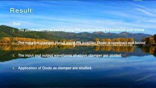 Thus
1. The positive clamper circuit using PN Junction Diode is construct and tested
2. The negative clamper circuit using PN Junction Diode is construct and tested
3. The input and output waveforms of above clamper are plotted.
4. Application of Diode as clamper are studied.
 